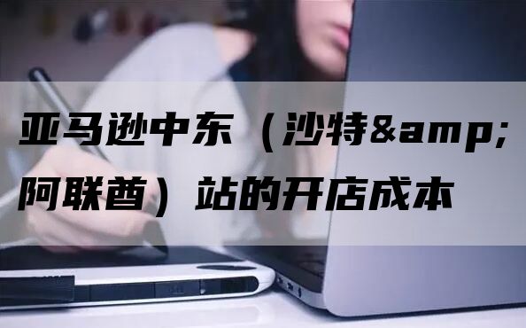 亚马逊中东站点费用及详细入驻指南